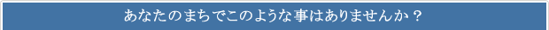 あなたのまちでこのような事はありませんか？