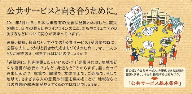 公共サービスと向き合うために。(質の高い「公共サービス」を提供できる基盤を整備・点検し、十分に機能する仕組みづくり＝公共サービス基本条例) - 2011年3月11日、日本は未曽有の災害に見舞われました。震災を機に、日々の暮らしやライフラインのこと、まちやコミュニティのあり方などについて関心が高まっています。医療、福祉、教育など、すべての「公共サービス」が必要な時に、必要な人にしっかりと行きわたるまちづくりのために、今、一人ひとりが何を考え、何をすればいいのでしょうか？「避難用に、何を準備したらいいのか？」「非常時には、地域でどんな連携が必要か？」など、身近なところからまず、話し合ってみませんか？　家族で、職場で、友達同士で、ご近所で、そして地域で。さまざまな人の意見や知恵を集めることで、地域ならではの課題や解決策が見えてくるのではないでしょうか。